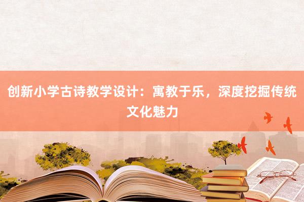 创新小学古诗教学设计：寓教于乐，深度挖掘传统文化魅力